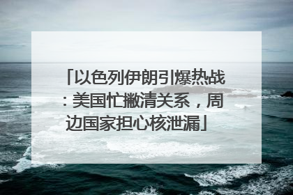 以色列伊朗引爆热战：美国忙撇清关系，周边国家担心核泄漏
