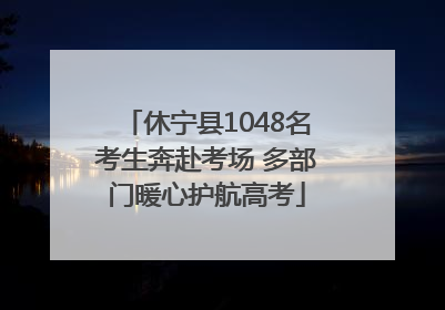 休宁县1048名考生奔赴考场 多部门暖心护航高考