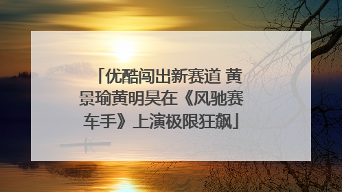 优酷闯出新赛道 黄景瑜黄明昊在《风驰赛车手》上演极限狂飙