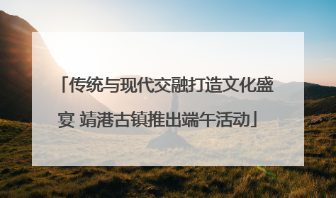 传统与现代交融打造文化盛宴 靖港古镇推出端午活动