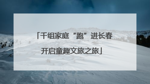 千组家庭“跑”进长春 开启童趣文旅之旅