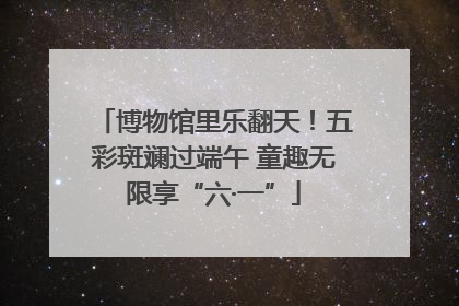 博物馆里乐翻天！五彩斑斓过端午 童趣无限享“六·一”