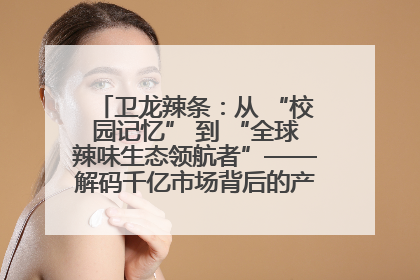 卫龙辣条：从 “校园记忆” 到 “全球辣味生态领航者”——解码千亿市场背后的产品创新与全链路破圈