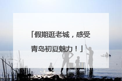 假期逛老城，感受青岛初夏魅力！