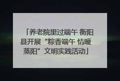 养老院里过端午 衡阳县开展“粽香端午 情暖蒸阳”文明实践活动