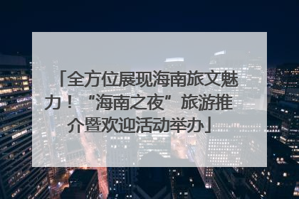 全方位展现海南旅文魅力！“海南之夜”旅游推介暨欢迎活动举办