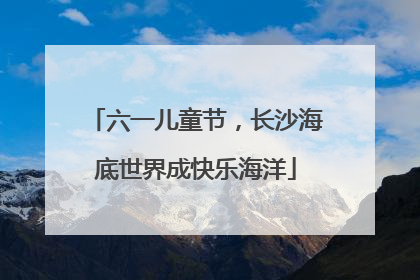 六一儿童节，长沙海底世界成快乐海洋