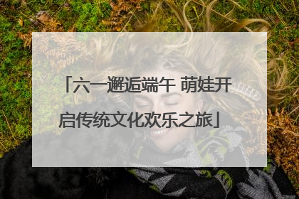 六一邂逅端午 萌娃开启传统文化欢乐之旅