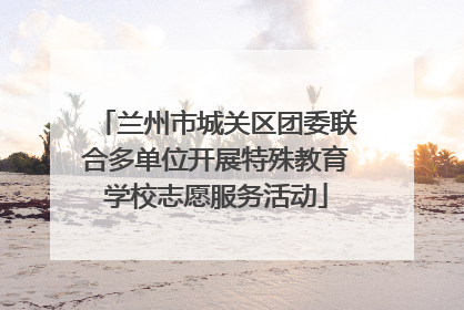 兰州市城关区团委联合多单位开展特殊教育学校志愿服务活动