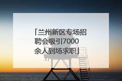 兰州新区专场招聘会吸引7000余人到场求职