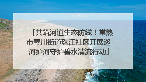 共筑河道生态防线！常熟市琴川街道珠江社区开展巡河护河守护碧水清流行动