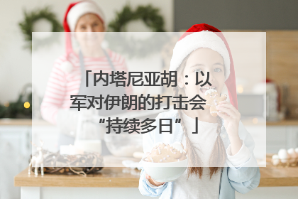 内塔尼亚胡：以军对伊朗的打击会“持续多日”