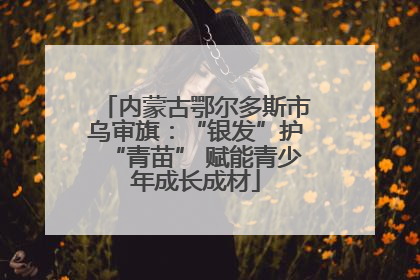 内蒙古鄂尔多斯市乌审旗：“银发”护“青苗” 赋能青少年成长成材