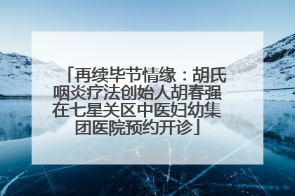 再续毕节情缘：胡氏咽炎疗法创始人胡春强在七星关区中医妇幼集团医院预约开诊
