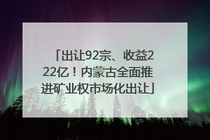 出让92宗、收益222亿！内蒙古全面推进矿业权市场化出让
