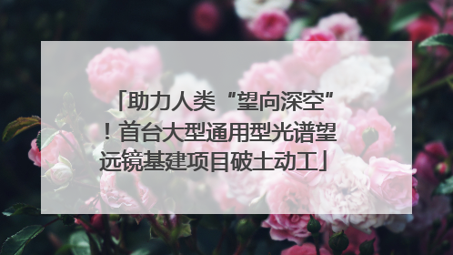 助力人类“望向深空”！首台大型通用型光谱望远镜基建项目破土动工
