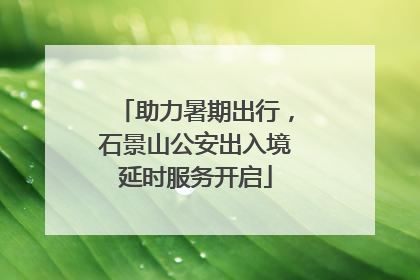 助力暑期出行，石景山公安出入境延时服务开启