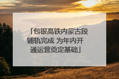 包银高铁内蒙古段铺轨完成 为年内开通运营奠定基础