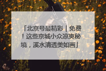 北京号最精彩｜免费！这些京城小众凉爽秘境，溪水清透美如画