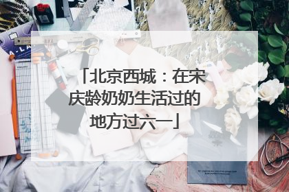 北京西城：在宋庆龄奶奶生活过的地方过六一