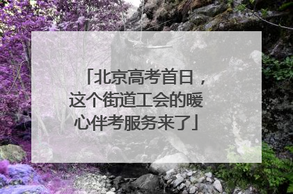 北京高考首日，这个街道工会的暖心伴考服务来了