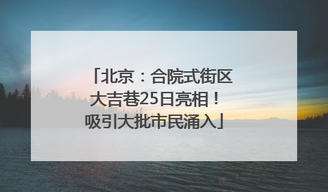 北京：合院式街区大吉巷25日亮相！吸引大批市民涌入
