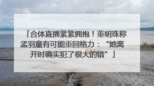 合体直播紧紧拥抱！董明珠称孟羽童有可能重回格力：“她离开时确实犯了很大的错”
