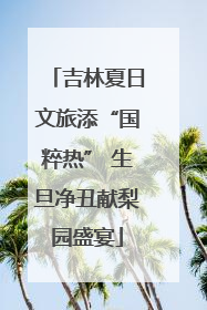 吉林夏日文旅添“国粹热” 生旦净丑献梨园盛宴