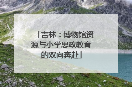 吉林：博物馆资源与小学思政教育的双向奔赴