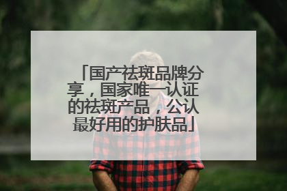 国产祛斑品牌分享，国家唯一认证的祛斑产品，公认最好用的护肤品