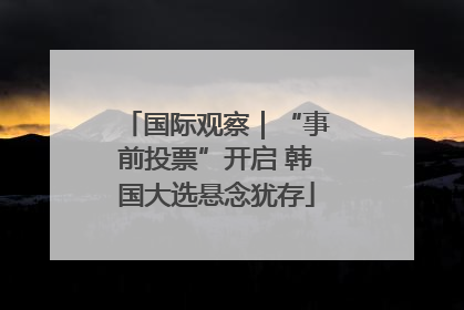 国际观察｜“事前投票”开启 韩国大选悬念犹存