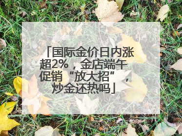 国际金价日内涨超2%，金店端午促销“放大招”，炒金还热吗