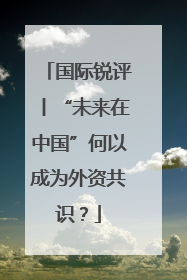 国际锐评丨“未来在中国”何以成为外资共识？
