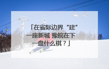 在省际边界“建”一座新城 豫皖在下一盘什么棋？