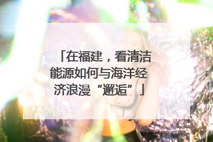 在福建，看清洁能源如何与海洋经济浪漫“邂逅”