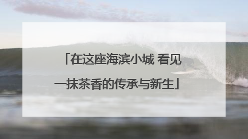 在这座海滨小城 看见一抹茶香的传承与新生