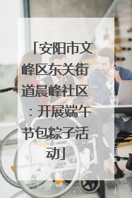 安阳市文峰区东关街道晨峰社区：开展端午节包粽子活动