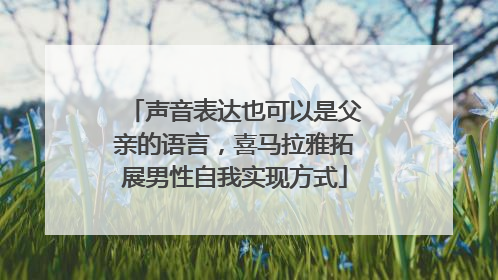 声音表达也可以是父亲的语言，喜马拉雅拓展男性自我实现方式