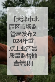 天津市北辰区市场监管局发布2024年重点工业产品质量监督抽查结果