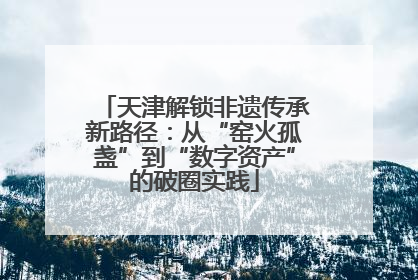 天津解锁非遗传承新路径：从“窑火孤盏”到“数字资产”的破圈实践