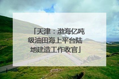 天津：渤海亿吨级油田海上平台陆地建造工作收官