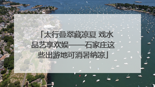 太行叠翠藏凉夏 戏水品艺享欢娱——石家庄这些出游地可消暑纳凉