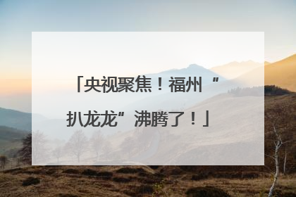 央视聚焦！福州“扒龙龙”沸腾了！