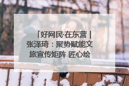 好网民·在东营｜张泽琦：聚势赋能文旅宣传矩阵 匠心绘就东营诗与远方