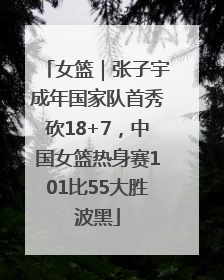 女篮｜张子宇成年国家队首秀砍18+7，中国女篮热身赛101比55大胜波黑