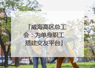 威海高区总工会：为单身职工搭建交友平台