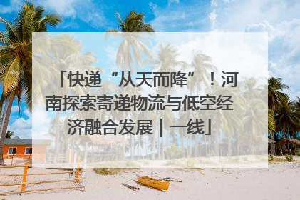 快递“从天而降”！河南探索寄递物流与低空经济融合发展｜一线
