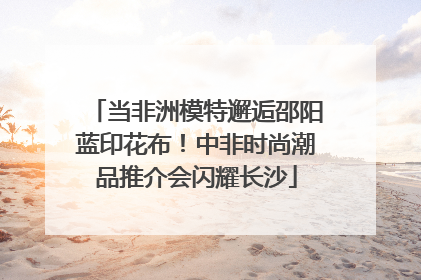 当非洲模特邂逅邵阳蓝印花布！中非时尚潮品推介会闪耀长沙