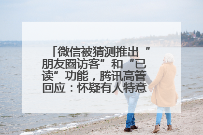 微信被猜测推出“朋友圈访客”和“已读”功能，腾讯高管回应：怀疑有人特意反复翻炒流量