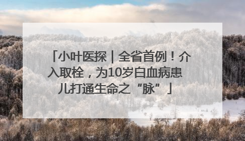 小叶医探｜全省首例！介入取栓，为10岁白血病患儿打通生命之“脉”